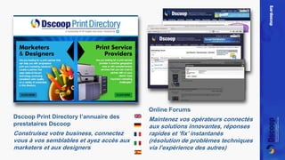Dscoop Print Directory l’annuaire des 
prestataires Dscoop 
Construisez votre business, connectez 
vous à vos semblables et ayez accès aux 
marketers et aux designers 
Online Forums 
Maintenez vos opérateurs connectés 
aux solutions innovantes, réponses 
rapides et ‘fix’ instantanés 
(résolution de problèmes techniques 
via l’expérience des autres) 
 