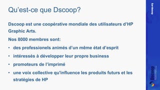 Qu’est-ce que Dscoop? 
Dscoop est une coopérative mondiale des utilisateurs d’HP 
Graphic Arts. 
Nos 8000 membres sont: 
• des professionels animés d’un même état d’esprit 
• intéressés à développer leur propre business 
• promoteurs de l’imprimé 
• une voix collective qu'influence les produits futurs et les 
stratégies de HP 
 