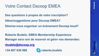 Votre Contact Dscoop EMEA 
Des questions à propos de votre inscription? 
Idées/suggestions pour Dscoop EMEA? 
Désirez-vous organiser un évènement Dscoop local? 
Roberto Budelo, EMEA Membership Experience 
Manager sera ravi de recevoir et gérer vos demandes: 
rbudelo@dscoop.org 
+34 607 630 886 roberto.budelo 
 