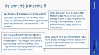 Ils sont déjà inscrits !! 
Dan Patience from Document Options (UK) 
"@ekoerts big thank you for your help today. 
Could not of been possible without @myDscoop. 
Same day delivery in The Netherlands ? No 
problem!" 
Akif Kazmaz from PrintCenter (Turkey) 
receives a contact request via de Dscoop 
Print Directory. The print job comes from a 
fellow Dscoop member in Dallas, Texas. 
They are now working together for a client 
with offices in Texas and Turkey. 
Cees Schouten from Geostick (The 
Netherlands): his operators use the 
Dscoop forums to keep his production 
moving in the night shifts. 3 minor 
problems solved easily pay for his 
membership. 
Larry Vaughn from Seebridge Media (USA) 
found 2 fellow Dscoop members to fulfil print 
projects in The Netherlands and Italy via the 
Dscoop Print Directory 
