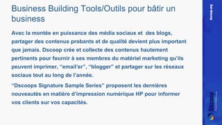 Business Building Tools/Outils pour bâtir un 
business 
Avec la montée en puissance des média sociaux et des blogs, 
partager des contenus probants et de qualité devient plus important 
que jamais. Dscoop crée et collecte des contenus hautement 
pertinents pour fournir à ses membres du matériel marketing qu’ils 
peuvent imprimer, “email’er”, “blogger” et partager sur les réseaux 
sociaux tout au long de l’année. 
“Dscoops Signature Sample Series” proposent les dernières 
nouveautés en matière d’impression numérique HP pour informer 
vos clients sur vos capacités. 
 