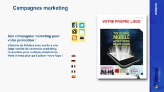 Des campagnes marketing pour 
votre promotion : 
Librairie de fichiers avec accès à une 
large variété de contenus marketing, 
disponible pour multiple plateformes. 
Vous n’avez plus qu’à placer votre logo ! 
VOTRE PROPRE LOGO 
Campagnes marketing 
 