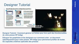 Designer Tutorial 
Designer Tutorial : Comment générer un fichier pour tirer parti des fonctionnalités 
de votre presse HP Indigo 
Eduquer les graphistes et les designers sur comment créer un document 
spécifiquement pour votre presse HP Indigo pour pleinement profiter de toutes 
les capacités créatives spéciales des presses 
 