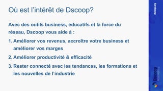 Où est l’intérêt de Dscoop? 
Avec des outils business, éducatifs et la force du 
réseau, Dscoop vous aide à : 
1. Améliorer vos revenus, accroître votre business et 
améliorer vos marges 
2. Améliorer productivité & efficacité 
3. Rester connecté avec les tendances, les formations et 
les nouvelles de l’industrie 
 