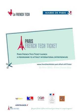 Get your Ticket to Paris and launch your startup in a unique ecosystem!
PARIS FRENCH TECH TICKET LAUNCH
A PROGRAMME TO ATTRACT INTERNATIONAL ENTREPRENEURS
www.frenchtechticket.paris #Paris #FTTicket
20 MAY 2015 - PARIS TOWN HALL
 