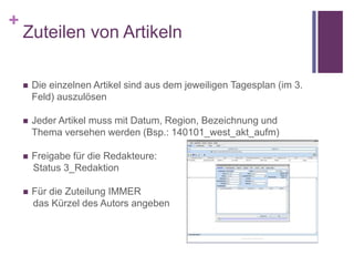 +
Zuteilen von Artikeln
 Die einzelnen Artikel sind aus dem jeweiligen Tagesplan (im 3.
Feld) auszulösen
 Jeder Artikel muss mit Datum, Region, Bezeichnung und
Thema versehen werden (Bsp.: 140101_west_akt_aufm)
 Freigabe für die Redakteure:
Status 3_Redaktion
 Für die Zuteilung IMMER
das Kürzel des Autors angeben
 