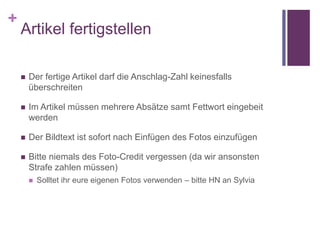 +
Artikel fertigstellen
 Der fertige Artikel darf die Anschlag-Zahl keinesfalls
überschreiten
 Im Artikel müssen mehrere Absätze samt Fettwort eingebeit
werden
 Der Bildtext ist sofort nach Einfügen des Fotos einzufügen
 Bitte niemals des Foto-Credit vergessen (da wir ansonsten
Strafe zahlen müssen)
 Solltet ihr eure eigenen Fotos verwenden – bitte HN an Sylvia
 