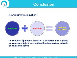 Q u a e l y s : I n n o v a t i o n & C o n s e i l e n T I C - w w w . q u a e l y s . c o m
Conclusion
Pour répondre à l’équation :
11
Simplicité Sécurité
Maîtrise
du risque
la nouvelle approche consiste à associer une analyse
comportementale à une authentification porteur adaptée
au niveau de risque
 
