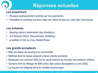 Q u a e l y s : I n n o v a t i o n & C o n s e i l e n T I C - w w w . q u a e l y s . c o m
Réponses actuelles
Les acquéreurs
•  Presque exclusivement centrés sur les paiements
•  Partielles et centrées sur leur cœur de métier et pas sur celui des marchands
Les schemes
•  Scoring carte à destination des émetteurs
•  3 D Secure (VbyV, SecureCode, SafeKey)
•  e-wallets (V.me by Visa, MasterPass)
Les grands accepteurs
•  Mise en place de scoring à la commande
•  Maîtrise bien le risque associé à leurs clients existants
•  Quelques uns activent 3DS sur le canal internet en fonction de certains critères
•  Certains font du filtrage de BIN (refus des cartes étrangères ou non 3DS)
•  La fraude est intégrée dans le modèle économique
4
 