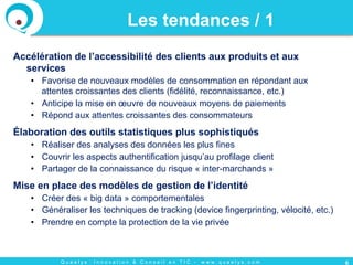 Q u a e l y s : I n n o v a t i o n & C o n s e i l e n T I C - w w w . q u a e l y s . c o m
Accélération de l’accessibilité des clients aux produits et aux
services
•  Favorise de nouveaux modèles de consommation en répondant aux
attentes croissantes des clients (fidélité, reconnaissance, etc.)
•  Anticipe la mise en œuvre de nouveaux moyens de paiements
•  Répond aux attentes croissantes des consommateurs
Élaboration des outils statistiques plus sophistiqués
•  Réaliser des analyses des données les plus fines
•  Couvrir les aspects authentification jusqu’au profilage client
•  Partager de la connaissance du risque « inter-marchands »
Mise en place des modèles de gestion de l’identité
•  Créer des « big data » comportementales
•  Généraliser les techniques de tracking (device fingerprinting, vélocité, etc.)
•  Prendre en compte la protection de la vie privée
6
Les tendances / 1
 