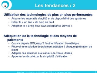 Q u a e l y s : I n n o v a t i o n & C o n s e i l e n T I C - w w w . q u a e l y s . c o m
Utilisation des technologies de plus en plus performantes
•  Assurer les impératifs d’agilité et de disponibilité des systèmes
•  Gérer le « on line » de bout en bout
•  Amplifier le « Bring Your Own Acceptance Device »
Adéquation de la technologie et des moyens de
paiements
•  Couvrir depuis 3DS jusqu’à l’authentification biométrique
•  Pourvoir une solution de paiement adaptée à chaque génération de
client
•  Adapter ces solutions aux canaux de vente utilisés
•  Apporter la sécurité par la simplicité d’utilisation
Les tendances / 2
7
 