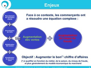 Q u a e l y s : I n n o v a t i o n & C o n s e i l e n T I C - w w w . q u a e l y s . c o m
Enjeux
9
Face à ce contexte, les commerçants ont
a résoudre une équation complexe :
Objectif : Augmenter le bon(*) chiffre d’affaires
(*) à qualifier en fonction du métier, de la saison, du niveau de fraude,
et plus généralement du modèle économique du marchand
Recrutement
de nouveaux
clients
Diversification
de l’offre
Multiplication
des canaux
Simplification
du parcours
client
Augmentation
des ventes
Augmentation
du risque de
fraude
 