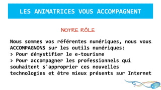 Nous sommes vos référentes numériques, nous vous
ACCOMPAGNONS sur les outils numériques:
> Pour démystifier le e-tourisme
> Pour accompagner les professionnels qui
souhaitent s'approprier ces nouvelles
technologies et être mieux présents sur Internet
LES ANIMATRICES VOUS ACCOMPAGNENT
NOTRE RÔLE
 