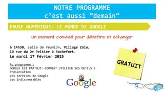 Un moment convivial pour débattre et échanger
à 14h30, salle de réunion, Village Zola,
10 rue du Dr Peltier à Rochefort.
Le mardi 17 Février 2015
Au programme :
GOOGLE EST PARTOUT: COMMENT UTILISER SES OUTILS ?
Présentation
Les services de Google
Les indispensables
PAUSE NUMÉRIQUE: LE MONDE DE GOOGLE
NOTRE PROGRAMME
c’est aussi “demain”
GRATUIT
 