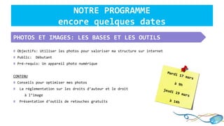 NOTRE PROGRAMME
encore quelques dates
PHOTOS ET IMAGES: LES BASES ET LES OUTILS
# Objectifs: Utiliser les photos pour valoriser ma structure sur internet
# Public: Débutant
# Pré-requis: Un appareil photo numérique
CONTENU
# Conseils pour optimiser mes photos
# La réglementation sur les droits d’auteur et le droit
à l’image
# Présentation d’outils de retouches gratuits
Mardi 17 mars
à 9h
jeudi 19 mars
à 14h
 