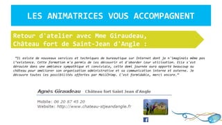 LES ANIMATRICES VOUS ACCOMPAGNENT
“Il existe de nouveaux services et techniques de bureautique sur Internet dont je n'imaginais même pas
l’existence. Cette formation m'a permis de les découvrir et d'aborder leur utilisation. Elle s'est
déroulée dans une ambiance sympathique et conviviale, cette demi journée aura apporté beaucoup au
château pour améliorer son organisation administrative et sa communication interne et externe. Je
découvre toutes les possibilités offertes par MailChimp. C'est formidable, merci encore.”
Retour d'atelier avec Mme Giraudeau,
Château fort de Saint-Jean d'Angle :
 