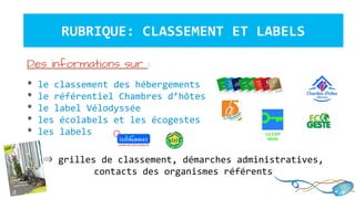 RUBRIQUE: CLASSEMENT ET LABELS
Des informations sur :
* le classement des hébergements
* le référentiel Chambres d’hôtes
* le label Vélodyssée
* les écolabels et les écogestes
* les labels
⇒ grilles de classement, démarches administratives,
contacts des organismes référents
 