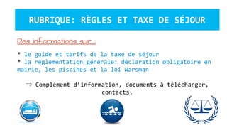 RUBRIQUE: RÈGLES ET TAXE DE SÉJOUR
Des informations sur :
* le guide et tarifs de la taxe de séjour
* la réglementation générale: déclaration obligatoire en
mairie, les piscines et la loi Warsman
⇒ Complément d’information, documents à télécharger,
contacts.
 