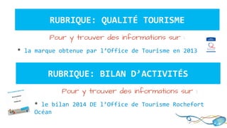 RUBRIQUE: QUALITÉ TOURISME
Pour y trouver des informations sur :
* la marque obtenue par l’Office de Tourisme en 2013
RUBRIQUE: BILAN D’ACTIVITÉS
Pour y trouver des informations sur :
* le bilan 2014 DE l’Office de Tourisme Rochefort
Océan
 