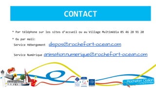 CONTACT
* Par téléphone sur les sites d’accueil ou au Village Multimédia 05 46 28 91 20
* Ou par mail:
Service Hébergement dispos@rochefort-ocean.com
Service Numérique animation.numerique@rochefort-ocean.com
 