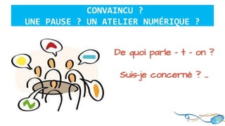 CONVAINCU ?
UNE PAUSE ? UN ATELIER NUMÉRIQUE ?
De quoi parle - t - on ?
Suis-je concerné ? …
 