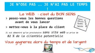 Le WEB : c’est du BON SENS
> posez-vous les bonnes questions
avant de vous lancer
> mettez-vous à la place du client
Il est démontré qu’un prestataire sans site web se prive de
82 % de la clientèle potentielle
JE N’OSE PAS … JE N’AI PAS LE TEMPS
!
Vous gagnerez alors du temps et de l’argent
 