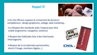 Rappel 
Le Respect des standards web s’impose pour être
visible (ergonomie, navigation, contenu)
Respect des habitudes face à des internautes
intransigeants
Respect de la Loi (données personnelles,
droit à l’image, mentions légales…)
Un site efficace suppose le croisement de plusieurs
compétences : design-graphisme, codage, web marketing…
 