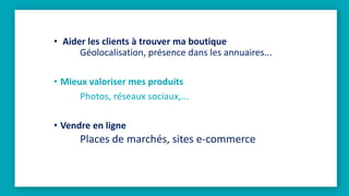 • Aider les clients à trouver ma boutique
Géolocalisation, présence dans les annuaires...
• Mieux valoriser mes produits
Photos, réseaux sociaux,...
• Vendre en ligne
Places de marchés, sites e-commerce
 