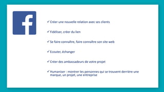 Créer une nouvelle relation avec ses clients
Fidéliser, créer du lien
Se faire connaître, faire connaître son site web
Ecouter, échanger
Créer des ambassadeurs de votre projet
Humaniser : montrer les personnes qui se trouvent derrière une
marque, un projet, une entreprise
 