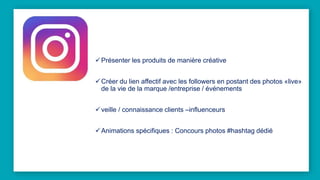 Présenter les produits de manière créative
Créer du lien affectif avec les followers en postant des photos «live»
de la vie de la marque /entreprise / événements
veille / connaissance clients –influenceurs
Animations spécifiques : Concours photos #hashtag dédié
 