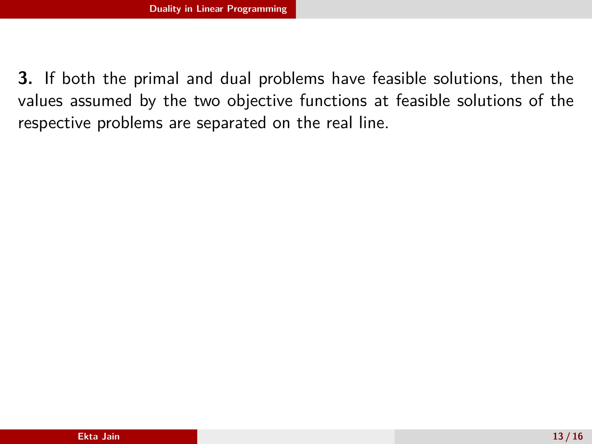 Duality in Linear Programming
3. If both the primal and dual problems have feasible solutions, then the
values assumed by the two objective functions at feasible solutions of the
respective problems are separated on the real line.
Ekta Jain 13 / 16
 