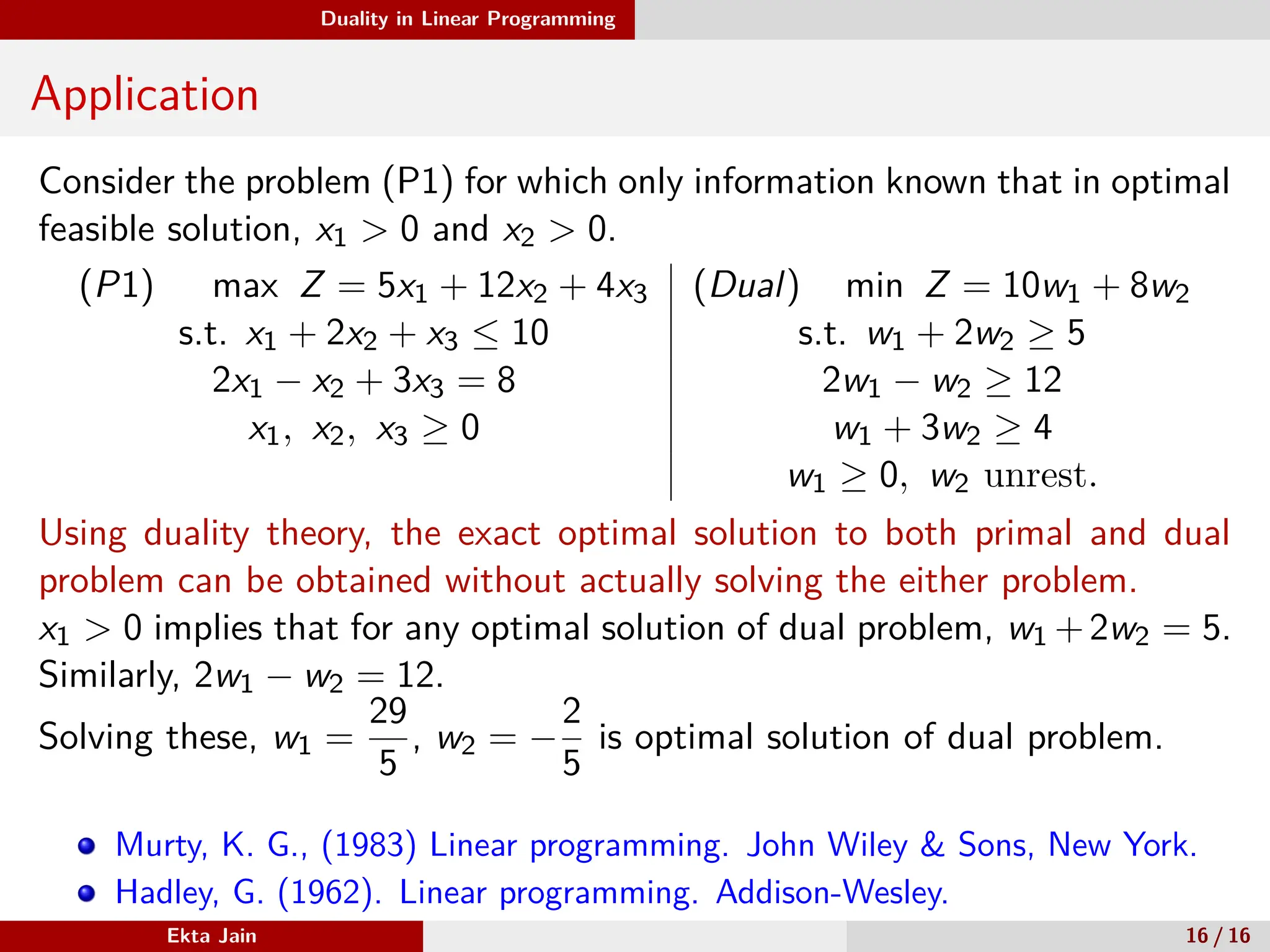 Duality in Linear Programming
Application
Consider the problem (P1) for which only information known that in optimal
feasible solution, x1 > 0 and x2 > 0.
(P1) max Z = 5x1 + 12x2 + 4x3 (Dual) min Z = 10w1 + 8w2
s.t. x1 + 2x2 + x3 ≤ 10 s.t. w1 + 2w2 ≥ 5
2x1 − x2 + 3x3 = 8 2w1 − w2 ≥ 12
x1, x2, x3 ≥ 0 w1 + 3w2 ≥ 4
w1 ≥ 0, w2 unrest.
Using duality theory, the exact optimal solution to both primal and dual
problem can be obtained without actually solving the either problem.
x1 > 0 implies that for any optimal solution of dual problem, w1 +2w2 = 5.
Similarly, 2w1 − w2 = 12.
Solving these, w1 =
29
5
, w2 = −
2
5
is optimal solution of dual problem.
Murty, K. G., (1983) Linear programming. John Wiley & Sons, New York.
Hadley, G. (1962). Linear programming. Addison-Wesley.
Ekta Jain 16 / 16
 