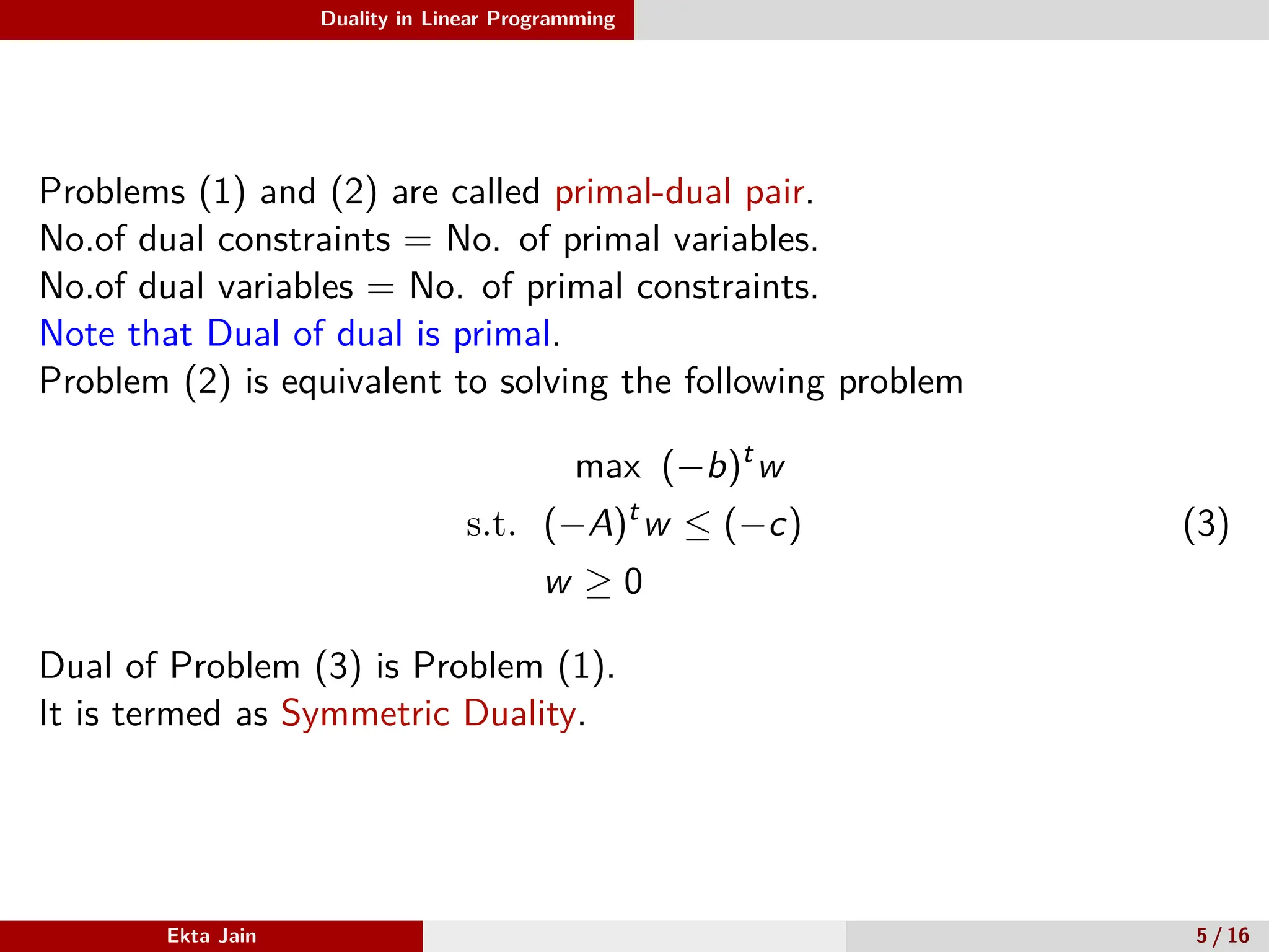 Duality in Linear Programming
Problems (1) and (2) are called primal-dual pair.
No.of dual constraints = No. of primal variables.
No.of dual variables = No. of primal constraints.
Note that Dual of dual is primal.
Problem (2) is equivalent to solving the following problem
max (−b)t
w
s.t. (−A)t
w ≤ (−c)
w ≥ 0
(3)
Dual of Problem (3) is Problem (1).
It is termed as Symmetric Duality.
Ekta Jain 5 / 16
 
