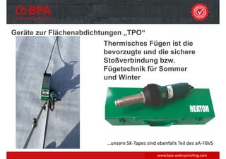 Geräte zur Flächenabdichtungen „TPO“
www.bpa‐waterproofing.com
Thermisches Fügen ist die
bevorzugte und die sichere
Stoßverbindung bzw.
Fügetechnik für Sommer
und Winter
…unsere SK‐Tapes sind ebenfalls Teil des aA‐FBVS
 