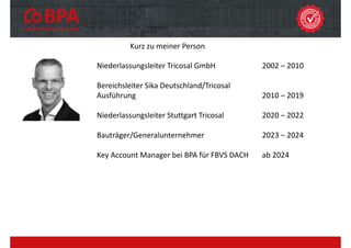 Kurz zu meiner Person
Niederlassungsleiter Tricosal GmbH 2002 – 2010
Bereichsleiter Sika Deutschland/Tricosal
Ausführung 2010 – 2019
Niederlassungsleiter Stuttgart Tricosal 2020 – 2022
Bauträger/Generalunternehmer 2023 – 2024
Key Account Manager bei BPA für FBVS DACH ab 2024
 