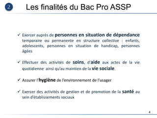 4
 Exercer auprès de personnes en situation de dépendance
temporaire ou permanente en structure collective : enfants,
adolescents, personnes en situation de handicap, personnes
âgées
 Effectuer des activités de soins, d’aide aux actes de la vie
quotidienne ainsi qu’au maintien de la vie sociale.
 Assurer l’hygiène de l’environnement de l’usager
 Exercer des activités de gestion et de promotion de la santé au
sein d’établissements sociaux
Les finalités du Bac Pro ASSP
 