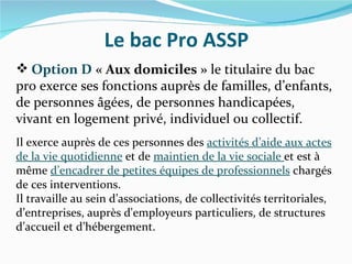 Le bac Pro ASSP
 Option D « Aux domiciles » le titulaire du bac
pro exerce ses fonctions auprès de familles, d’enfants,
de personnes âgées, de personnes handicapées,
vivant en logement privé, individuel ou collectif.
Il exerce auprès de ces personnes des activités d’aide aux actes
de la vie quotidienne et de maintien de la vie sociale et est à
même d’encadrer de petites équipes de professionnels chargés
de ces interventions.
Il travaille au sein d’associations, de collectivités territoriales,
d’entreprises, auprès d'employeurs particuliers, de structures
d’accueil et d’hébergement.
 