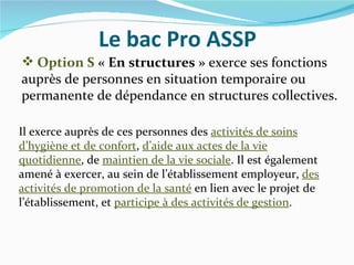 Le bac Pro ASSP
 Option S « En structures » exerce ses fonctions
auprès de personnes en situation temporaire ou
permanente de dépendance en structures collectives.

Il exerce auprès de ces personnes des activités de soins
d’hygiène et de confort, d’aide aux actes de la vie
quotidienne, de maintien de la vie sociale. Il est également
amené à exercer, au sein de l’établissement employeur, des
activités de promotion de la santé en lien avec le projet de
l’établissement, et participe à des activités de gestion.
 