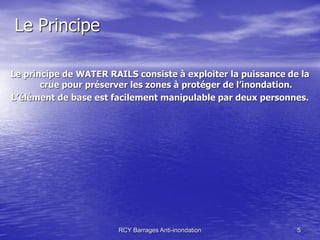 Le Principe

Le principe de WATER RAILS consiste à exploiter la puissance de la
       crue pour préserver les zones à protéger de l’inondation.
L’élément de base est facilement manipulable par deux personnes.




                       RCY Barrages Anti-inondation            5
 
