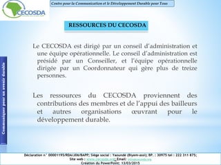 Le CECOSDA est dirigé par un conseil d’administration et
une équipe opérationnelle. Le conseil d’administration est
présidé par un Conseiller, et l’équipe opérationnelle
dirigée par un Coordonnateur qui gère plus de treize
personnes.
Les ressources du CECOSDA proviennent des
contributions des membres et de l’appui des bailleurs
et autres organisations œuvrant pour le
développement durable.
Communiquerpourunavenirdurable Centre pour la Communication et le Développement Durable pour Tous
RESSOURCES DU CECOSDA
Déclaration n° 00001195/RDA/J06/BAPP; Siège social : Yaoundé (Biyem-assi); BP. : 30975 tel : 222 311 875;
Site web : www.cecosda.org; Email: infos@cecosda.org
Création du PowerPoint: 13/03/2015
 