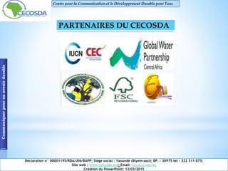 Communiquerpourunavenirdurable Centre pour la Communication et le Développement Durable pour Tous
PARTENAIRES DU CECOSDA
Déclaration n° 00001195/RDA/J06/BAPP; Siège social : Yaoundé (Biyem-assi); BP. : 30975 tel : 222 311 875;
Site web : www.cecosda.org; Email: infos@cecosda.org
Création du PowerPoint: 13/03/2015
 