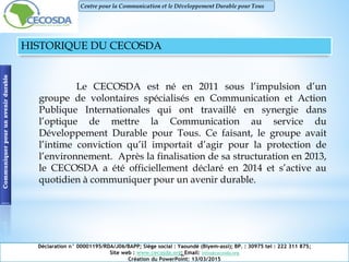 HISTORIQUE DU CECOSDA
Le CECOSDA est né en 2011 sous l’impulsion d’un
groupe de volontaires spécialisés en Communication et Action
Publique Internationales qui ont travaillé en synergie dans
l’optique de mettre la Communication au service du
Développement Durable pour Tous. Ce faisant, le groupe avait
l’intime conviction qu’il importait d’agir pour la protection de
l’environnement. Après la finalisation de sa structuration en 2013,
le CECOSDA a été officiellement déclaré en 2014 et s’active au
quotidien à communiquer pour un avenir durable.
Communiquerpourunavenirdurable
Déclaration n° 00001195/RDA/J06/BAPP; Siège social : Yaoundé (Biyem-assi); BP. : 30975 tel : 222 311 875;
Site web : www.cecosda.org; Email: infos@cecosda.org
Création du PowerPoint: 13/03/2015
Centre pour la Communication et le Développement Durable pour Tous
 