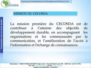 MISSION DU CECOSDA
La mission première du CECOSDA est de
contribuer à l’atteinte des objectifs de
développement durable, en accompagnant les
organisations et les communautés par la
communication, et l’amélioration de l’accès à
l'information et l'échange de connaissances.
Communiquerpourunavenirdurable
Déclaration n° 00001195/RDA/J06/BAPP; Siège social : Yaoundé (Biyem-assi); BP. : 30975 tel : 222 311 875;
Site web : www.cecosda.org; Email: infos@cecosda.org
Création du PowerPoint: 13/03/2015
Centre pour la Communication et le Développement Durable pour Tous
 