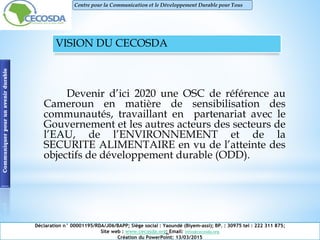VISION DU CECOSDA
Devenir d’ici 2020 une OSC de référence au
Cameroun en matière de sensibilisation des
communautés, travaillant en partenariat avec le
Gouvernement et les autres acteurs des secteurs de
l’EAU, de l’ENVIRONNEMENT et de la
SECURITE ALIMENTAIRE en vu de l’atteinte des
objectifs de développement durable (ODD).
Communiquerpourunavenirdurable
Déclaration n° 00001195/RDA/J06/BAPP; Siège social : Yaoundé (Biyem-assi); BP. : 30975 tel : 222 311 875;
Site web : www.cecosda.org; Email: infos@cecosda.org
Création du PowerPoint: 13/03/2015
Centre pour la Communication et le Développement Durable pour Tous
 