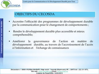 OBJECTIFS DU CECOSDA
 Accroitre l’efficacité des programmes de développement durable
par la communication pour le changement de comportements ;
 Rendre le développement durable plus accessible et mieux
compréhensible;
 Améliorer la gouvernance de l’action en matière de
développement durable, au travers de l’accroissement de l’accès
à l'information et l'échange de connaissances
Communiquerpourunavenirdurable
Déclaration n° 00001195/RDA/J06/BAPP; Siège social : Yaoundé (Biyem-assi); BP. : 30975 tel : 222 311 875;
Site web : www.cecosda.org; Email: infos@cecosda.org
Création du PowerPoint: 13/03/2015
Centre pour la Communication et le Développement Durable pour Tous
 