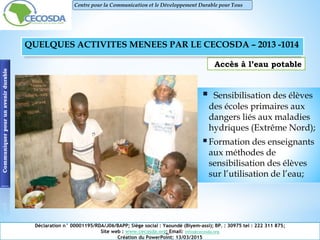 Accès à l’eau potable
 Sensibilisation des élèves
des écoles primaires aux
dangers liés aux maladies
hydriques (Extrême Nord);
Formation des enseignants
aux méthodes de
sensibilisation des élèves
sur l’utilisation de l’eau;
Communiquerpourunavenirdurable
Déclaration n° 00001195/RDA/J06/BAPP; Siège social : Yaoundé (Biyem-assi); BP. : 30975 tel : 222 311 875;
Site web : www.cecosda.org; Email: infos@cecosda.org
Création du PowerPoint: 13/03/2015
Centre pour la Communication et le Développement Durable pour Tous
QUELQUES ACTIVITES MENEES PAR LE CECOSDA – 2013 -1014
 