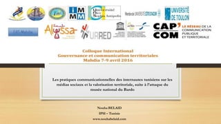 Les pratiques communicationnelles des internautes tunisiens sur les
médias sociaux et la valorisation territoriale, suite à l’attaque du
musée national du Bardo
Nouha BELAID
IPSI – Tunisie
www.nouhabelaid.com
 