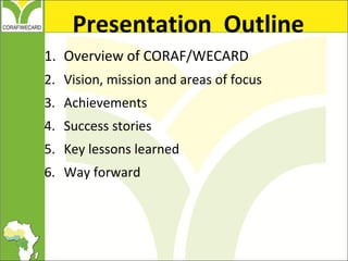 1. Overview of CORAF/WECARD
2. Vision, mission and areas of focus
3. Achievements
4. Success stories
5. Key lessons learne...