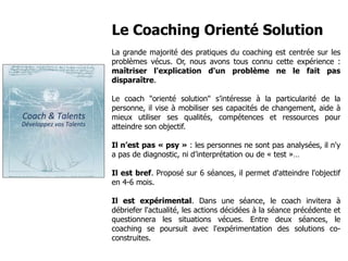 Le Coaching Orienté Solution
La grande majorité des pratiques du coaching est centrée sur les
problèmes vécus. Or, nous avons tous connu cette expérience :
maîtriser l'explication d'un problème ne le fait pas
disparaître.
Le coach "orienté solution" s’intéresse à la particularité de la
personne, il vise à mobiliser ses capacités de changement, aide à
mieux utiliser ses qualités, compétences et ressources pour
atteindre son objectif.
Il n’est pas « psy » : les personnes ne sont pas analysées, il n'y
a pas de diagnostic, ni d’interprétation ou de « test »…
Il est bref. Proposé sur 6 séances, il permet d'atteindre l'objectif
en 4-6 mois.
Il est expérimental. Dans une séance, le coach invitera à
débriefer l'actualité, les actions décidées à la séance précédente et
questionnera les situations vécues. Entre deux séances, le
coaching se poursuit avec l'expérimentation des solutions co-
construites.
www.coach-talents.com
contact@coach-talents.com
 