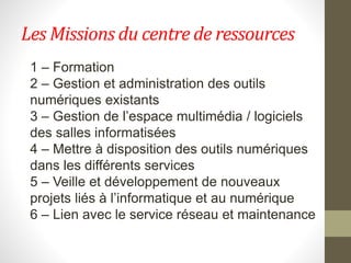 Les Missions du centre de ressources
1 – Formation
2 – Gestion et administration des outils
numériques existants
3 – Gestion de l’espace multimédia / logiciels
des salles informatisées
4 – Mettre à disposition des outils numériques
dans les différents services
5 – Veille et développement de nouveaux
projets liés à l’informatique et au numérique
6 – Lien avec le service réseau et maintenance
 